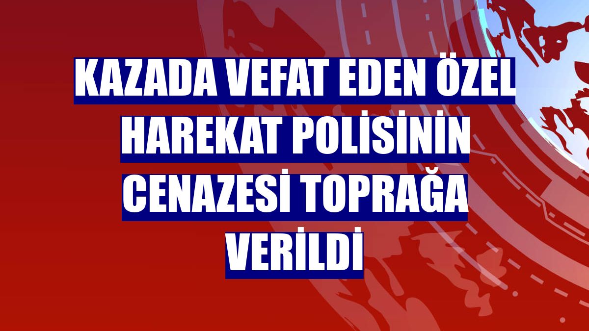 Kazada vefat eden özel harekat polisinin cenazesi toprağa verildi