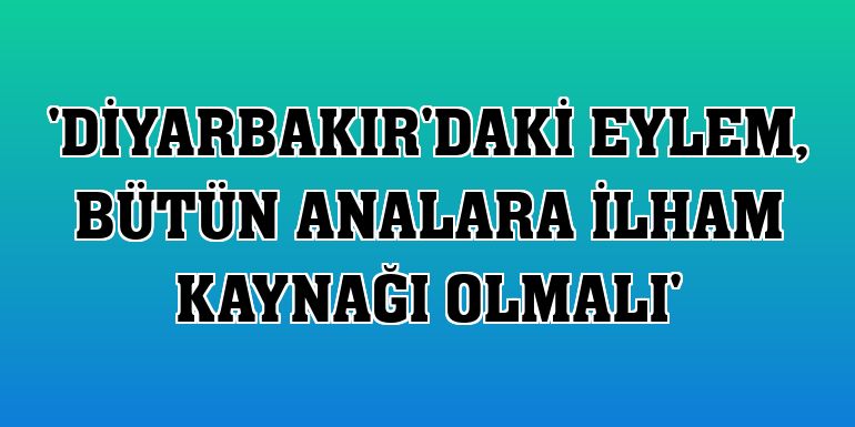 'Diyarbakır'daki eylem, bütün analara ilham kaynağı olmalı'