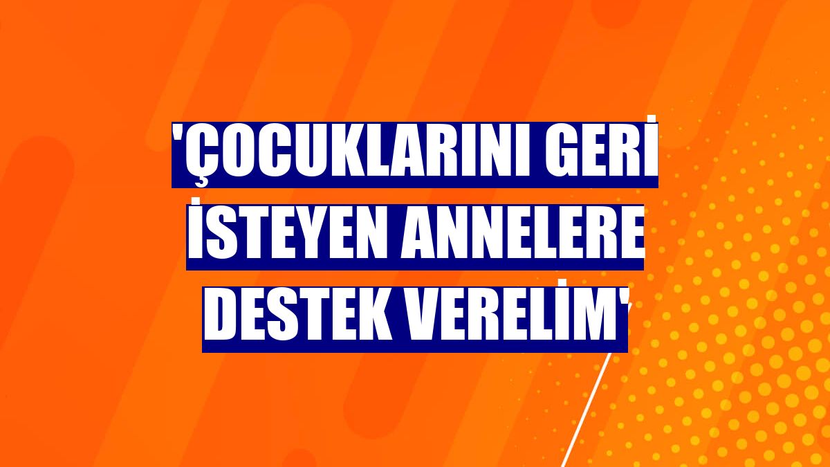 'Çocuklarını geri isteyen annelere destek verelim'