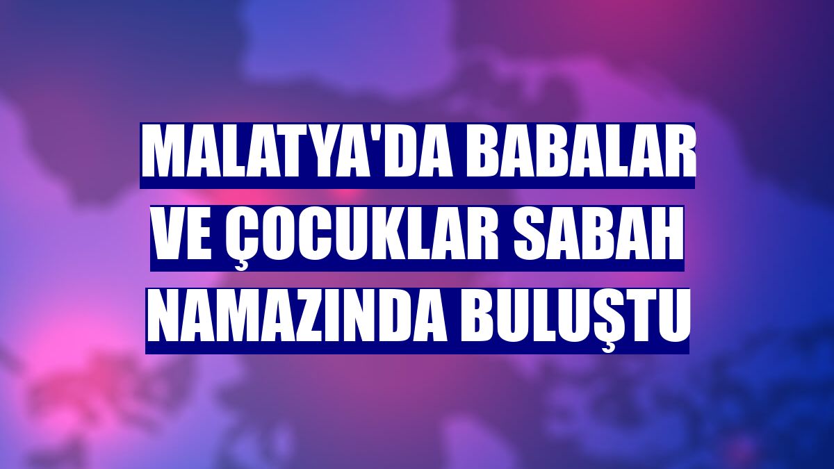 Malatya'da babalar ve çocuklar sabah namazında buluştu