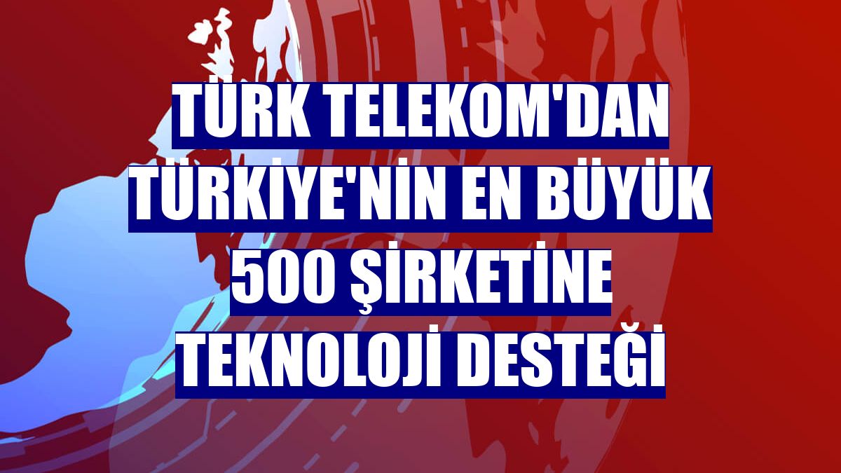 Türk Telekom'dan Türkiye'nin en büyük 500 şirketine teknoloji desteği