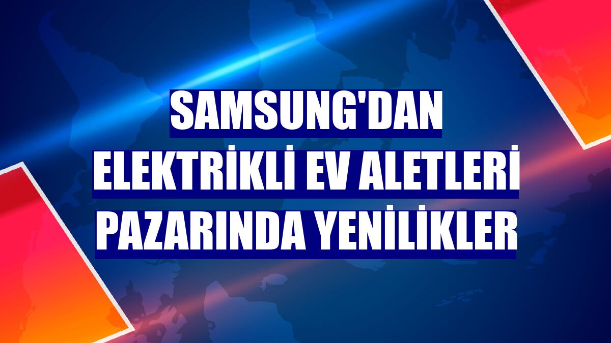 Samsung'dan elektrikli ev aletleri pazarında yenilikler