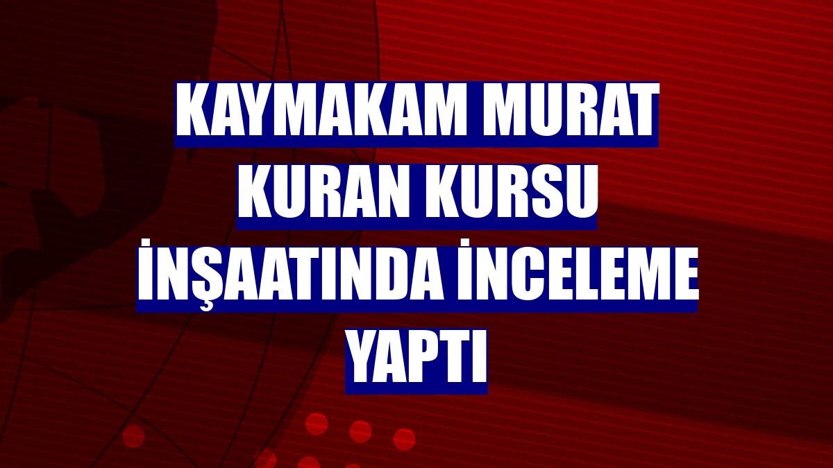 Kaymakam Murat Kuran kursu inşaatında inceleme yaptı
