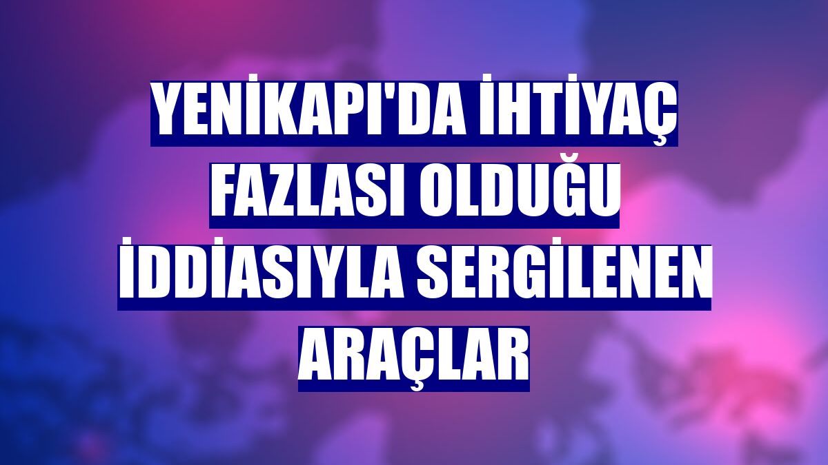 Yenikapı'da ihtiyaç fazlası olduğu iddiasıyla sergilenen araçlar