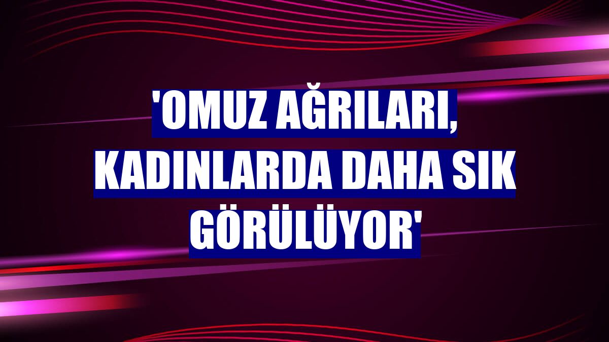 'Omuz ağrıları, kadınlarda daha sık görülüyor'