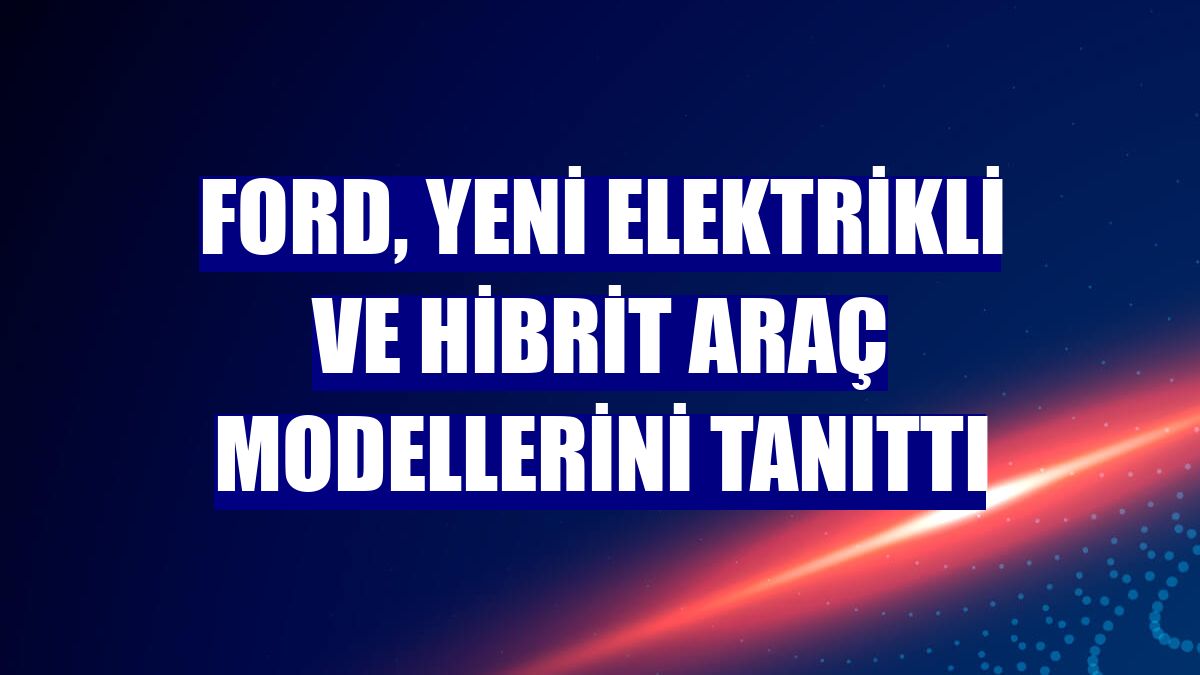 Ford, yeni elektrikli ve hibrit araç modellerini tanıttı