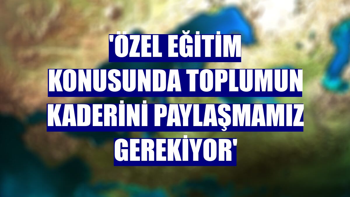 'Özel eğitim konusunda toplumun kaderini paylaşmamız gerekiyor'