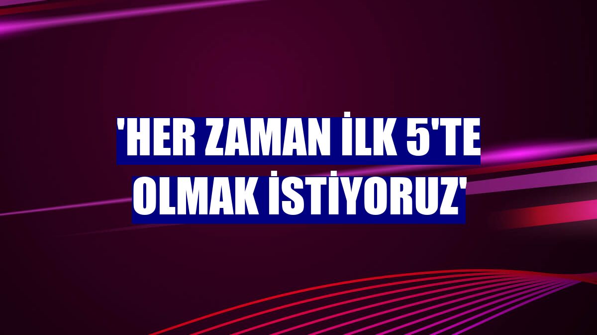 'Her zaman ilk 5'te olmak istiyoruz'