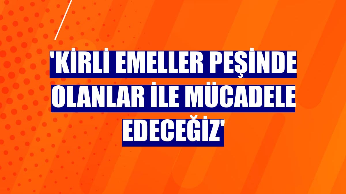 'Kirli emeller peşinde olanlar ile mücadele edeceğiz'