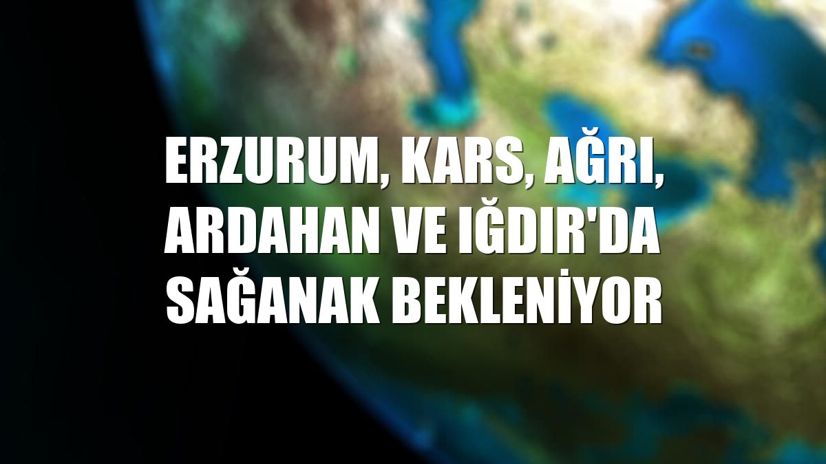  Erzurum, Kars, Ağrı, Ardahan ve Iğdır'da sağanak bekleniyor