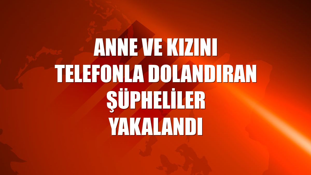 Anne ve kızını telefonla dolandıran şüpheliler yakalandı