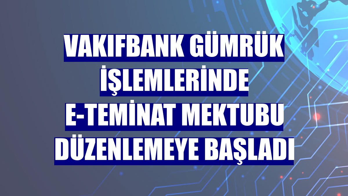 VakıfBank gümrük işlemlerinde e-teminat mektubu düzenlemeye başladı