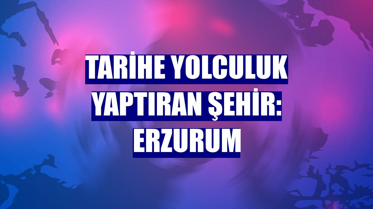 Tarihe yolculuk yaptıran şehir: Erzurum
