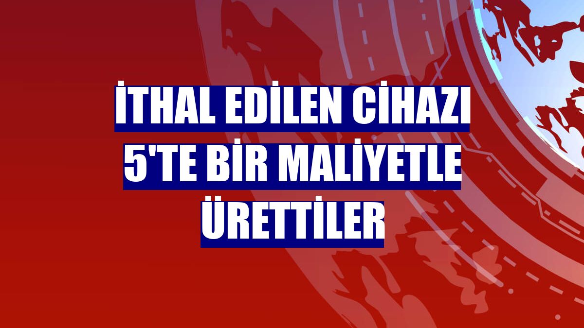 İthal edilen cihazı 5'te bir maliyetle ürettiler
