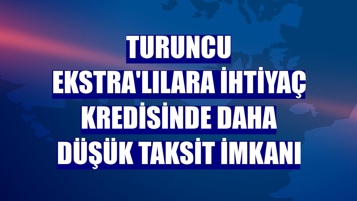 Turuncu Ekstra'lılara ihtiyaç kredisinde daha düşük taksit imkanı