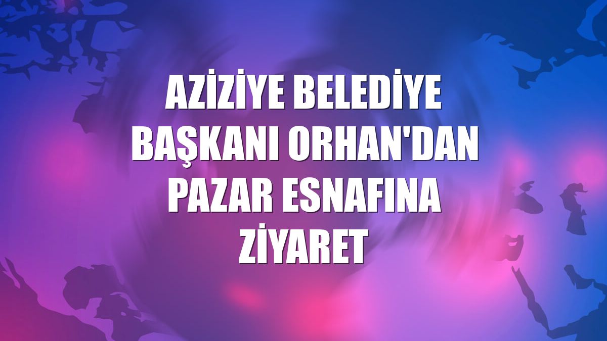 Aziziye Belediye Başkanı Orhan'dan pazar esnafına ziyaret