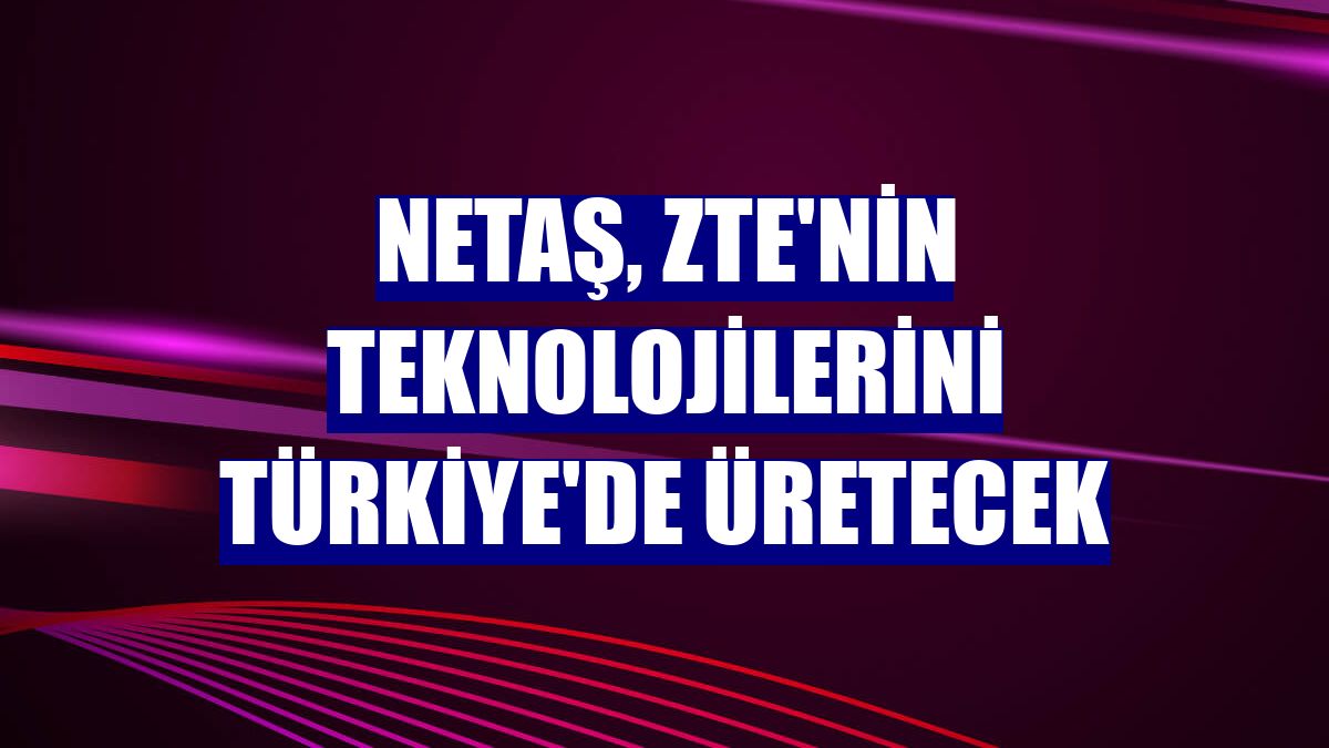 Netaş, ZTE'nin teknolojilerini Türkiye'de üretecek