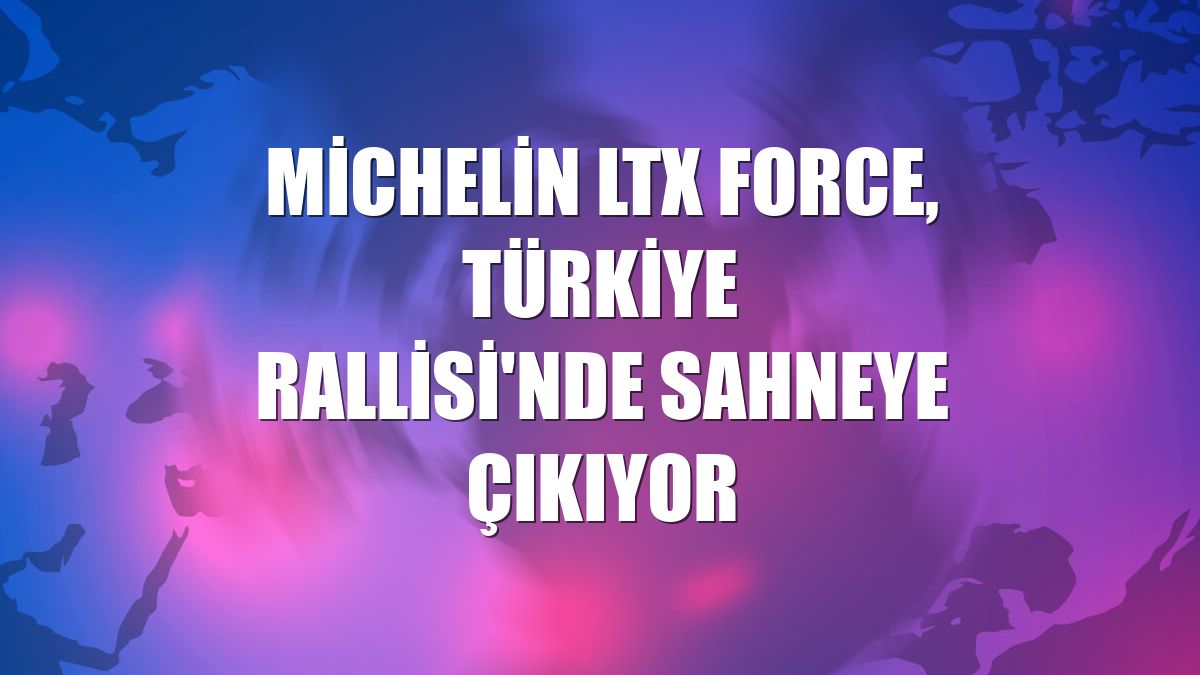 Michelin LTX Force, Türkiye Rallisi'nde sahneye çıkıyor
