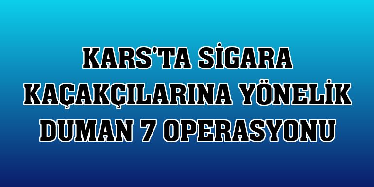 Kars'ta sigara kaçakçılarına yönelik Duman 7 operasyonu