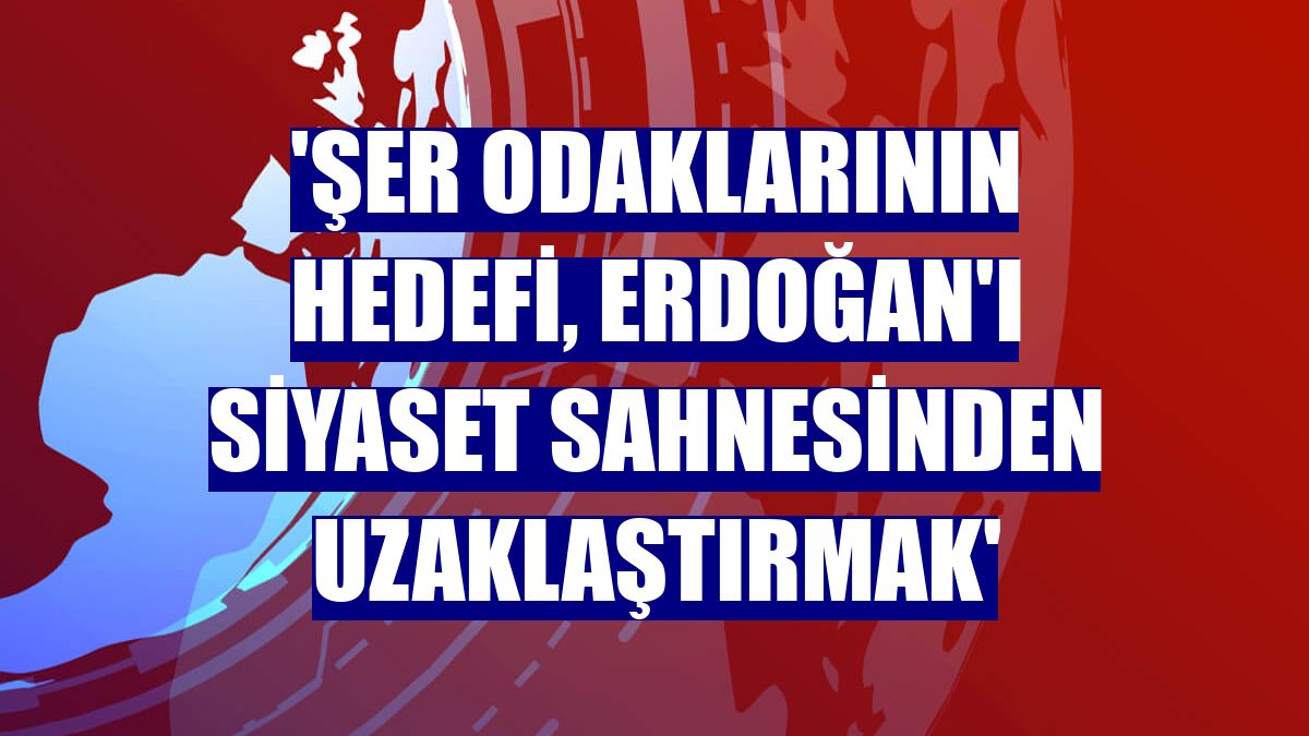 'Şer odaklarının hedefi, Erdoğan'ı siyaset sahnesinden uzaklaştırmak'