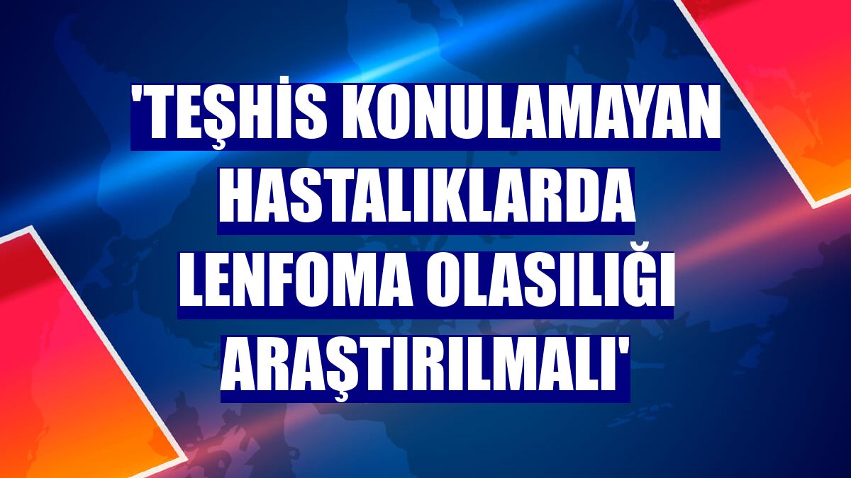 'Teşhis konulamayan hastalıklarda Lenfoma olasılığı araştırılmalı'
