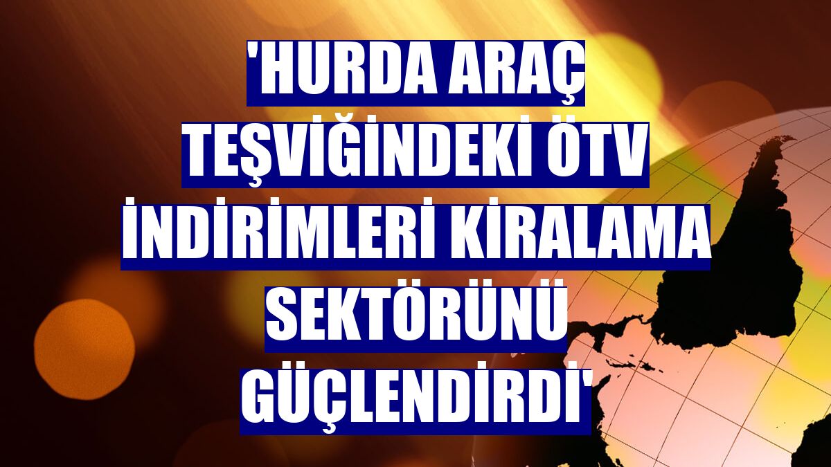 'Hurda araç teşviğindeki ÖTV indirimleri kiralama sektörünü güçlendirdi'