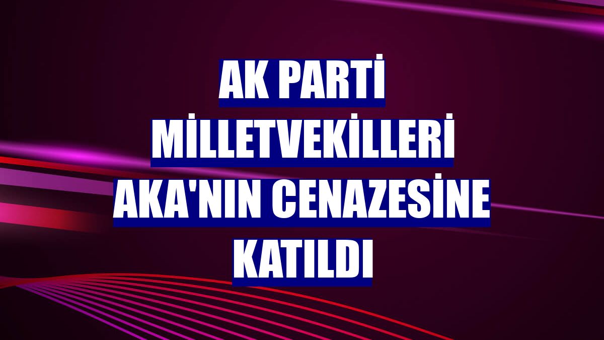 AK Parti milletvekilleri Aka'nın cenazesine katıldı