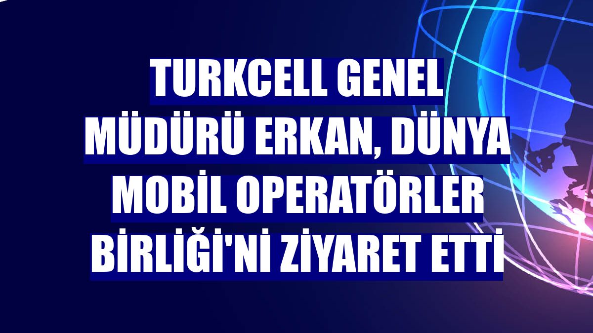 Turkcell Genel Müdürü Erkan, Dünya Mobil Operatörler Birliği'ni ziyaret etti