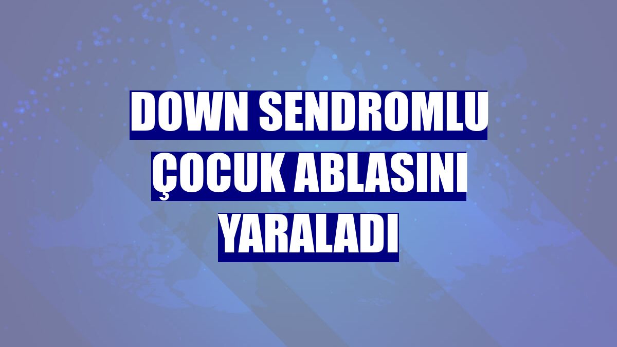 Down sendromlu çocuk ablasını yaraladı