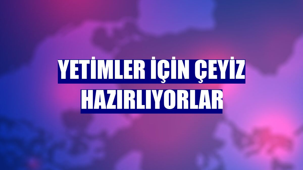 Yetimler için çeyiz hazırlıyorlar