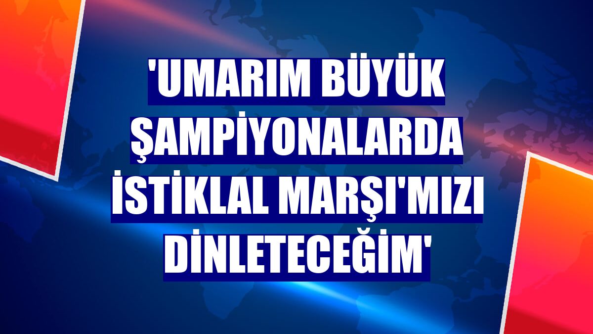 'Umarım büyük şampiyonalarda İstiklal Marşı'mızı dinleteceğim'