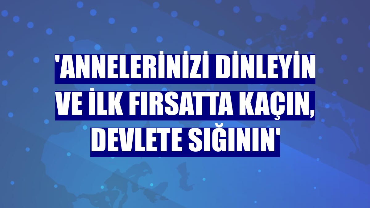 'Annelerinizi dinleyin ve ilk fırsatta kaçın, devlete sığının'