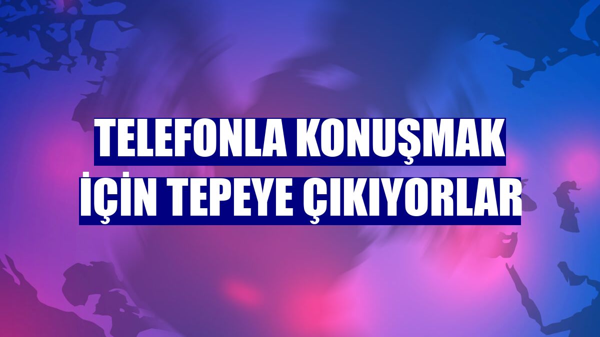 Telefonla konuşmak için tepeye çıkıyorlar