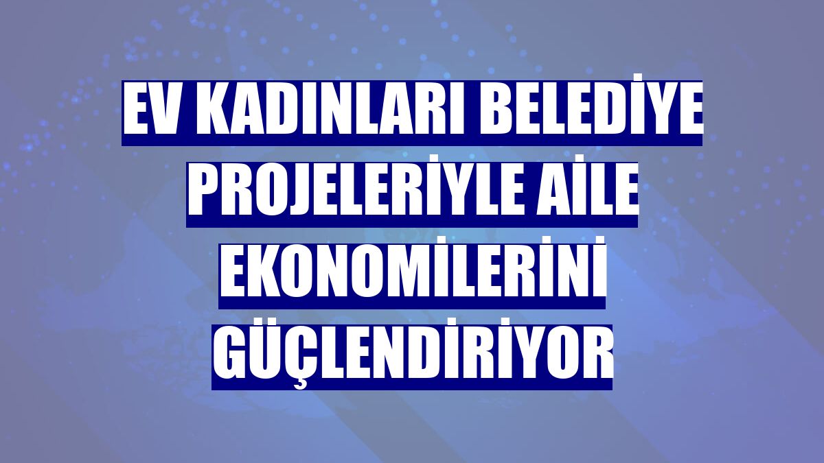 Ev kadınları belediye projeleriyle aile ekonomilerini güçlendiriyor