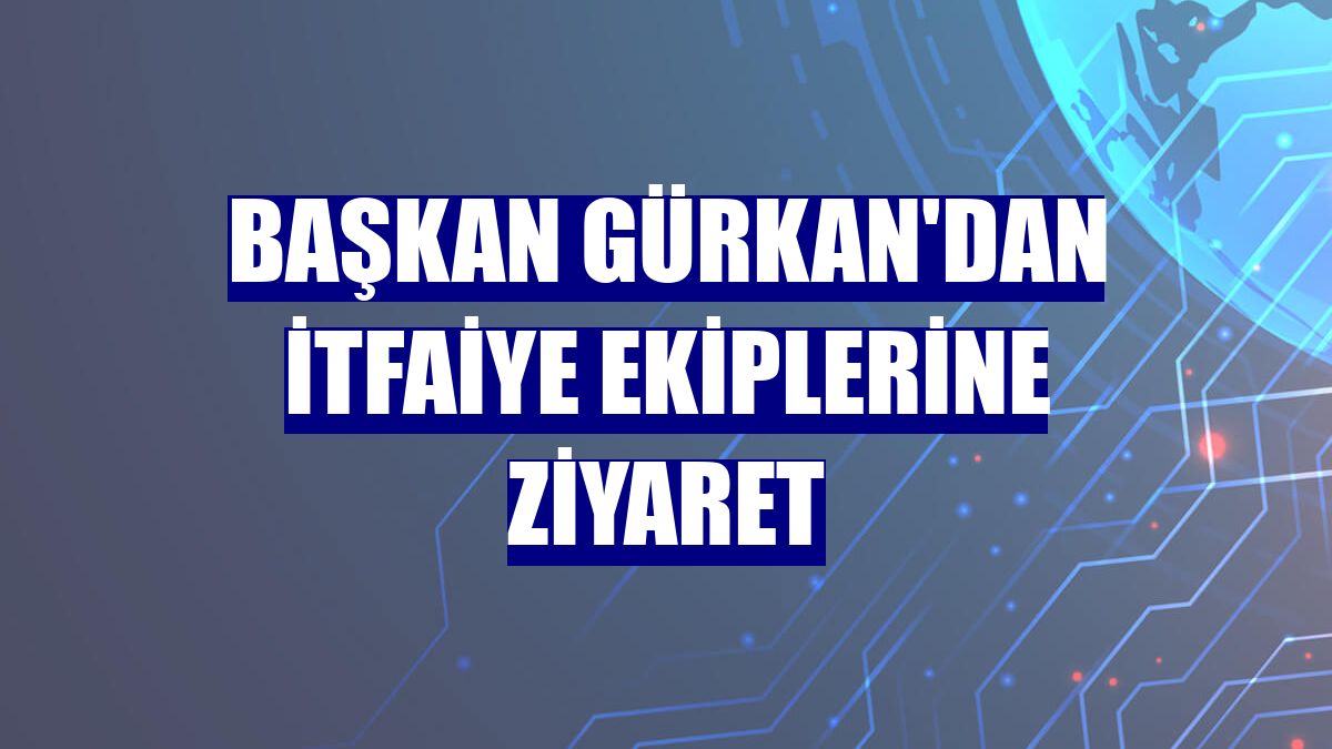 Başkan Gürkan'dan itfaiye ekiplerine ziyaret