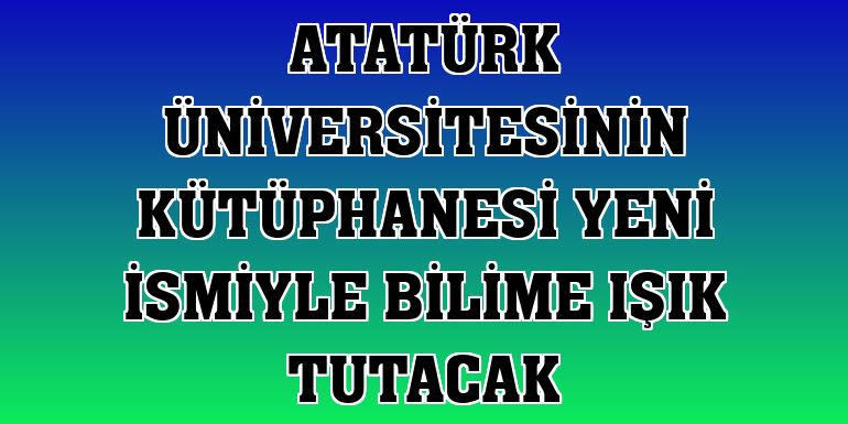 Atatürk Üniversitesinin kütüphanesi yeni ismiyle bilime ışık tutacak