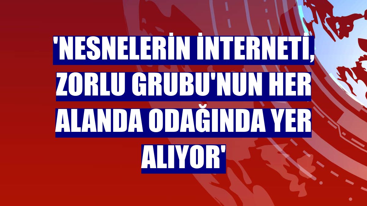 'Nesnelerin İnterneti, Zorlu Grubu'nun her alanda odağında yer alıyor'