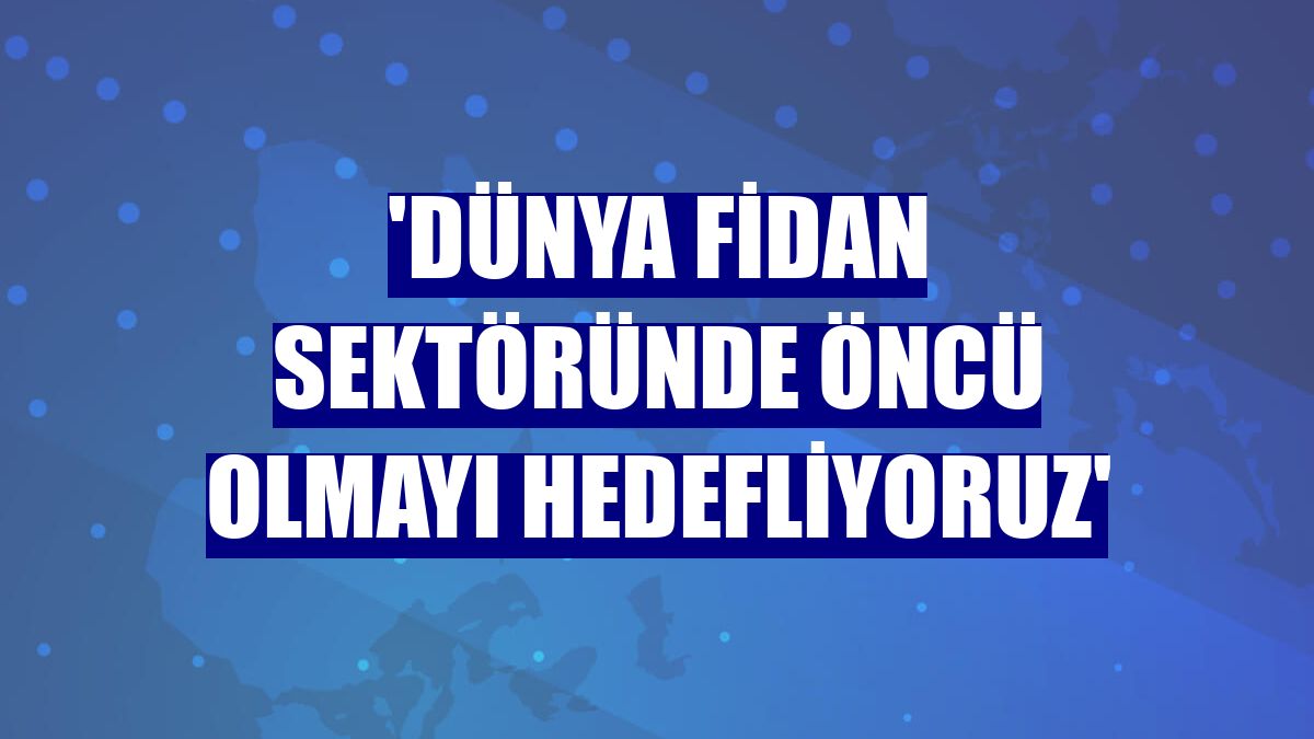 'Dünya fidan sektöründe öncü olmayı hedefliyoruz'