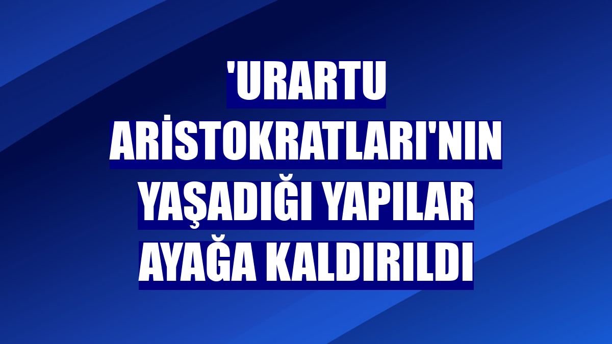 'Urartu aristokratları'nın yaşadığı yapılar ayağa kaldırıldı