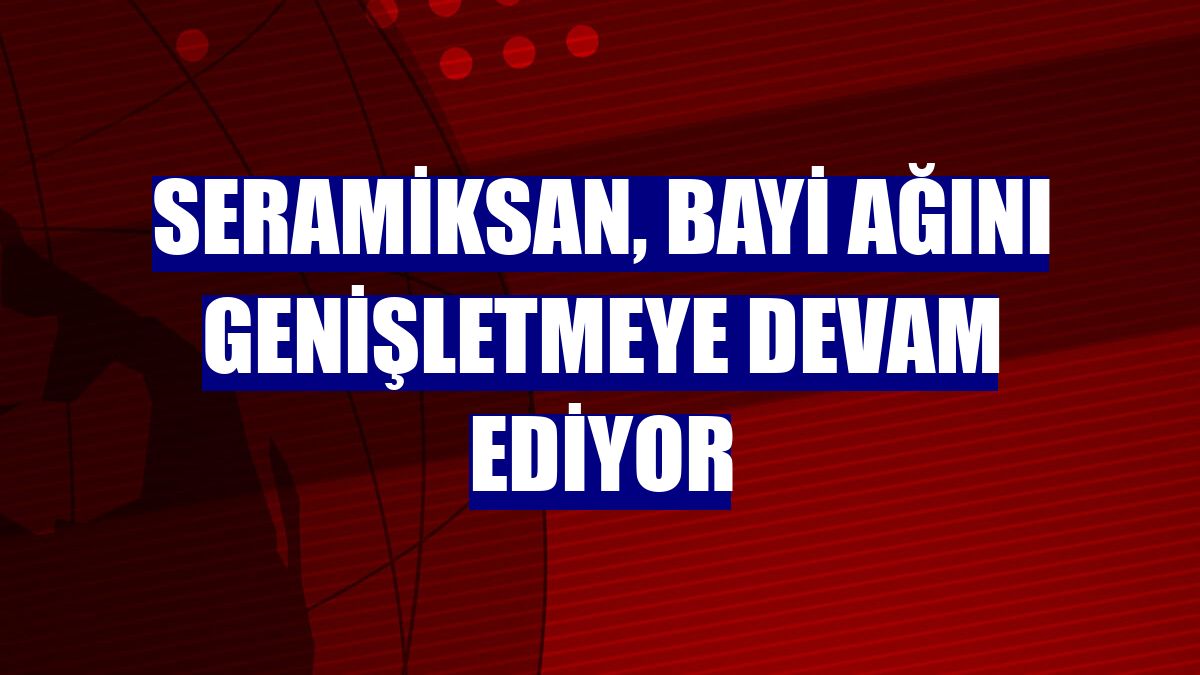 Seramiksan, bayi ağını genişletmeye devam ediyor