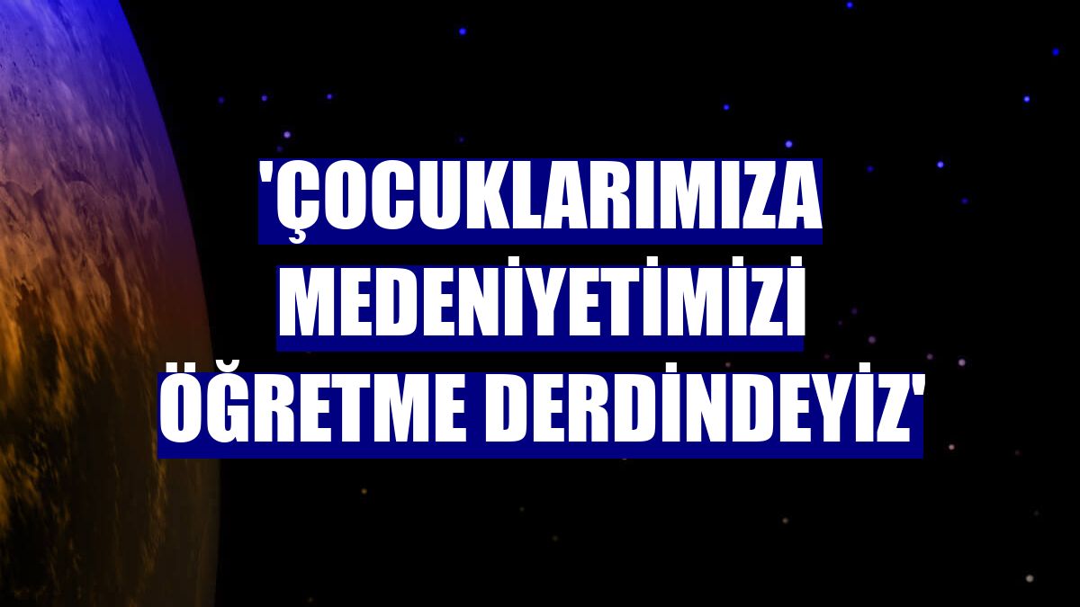 'Çocuklarımıza medeniyetimizi öğretme derdindeyiz'