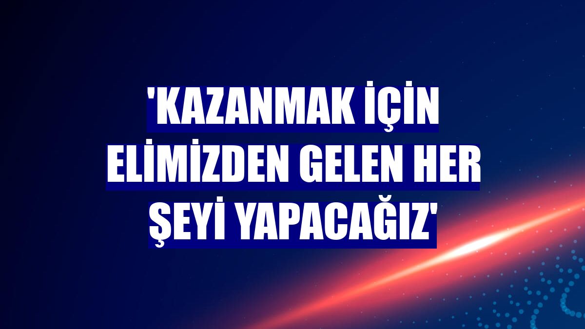 'Kazanmak için elimizden gelen her şeyi yapacağız'