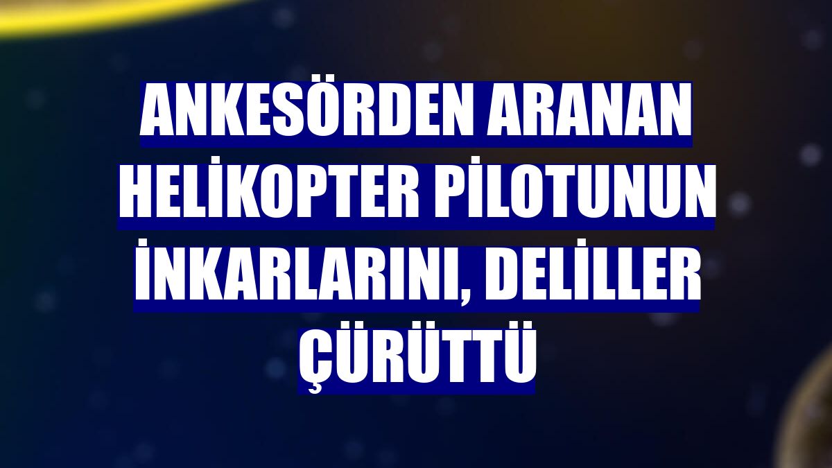 Ankesörden aranan helikopter pilotunun inkarlarını, deliller çürüttü