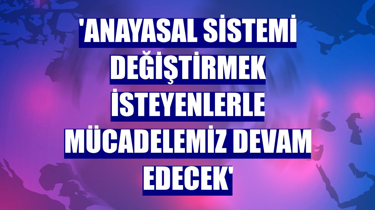 'Anayasal sistemi değiştirmek isteyenlerle mücadelemiz devam edecek'