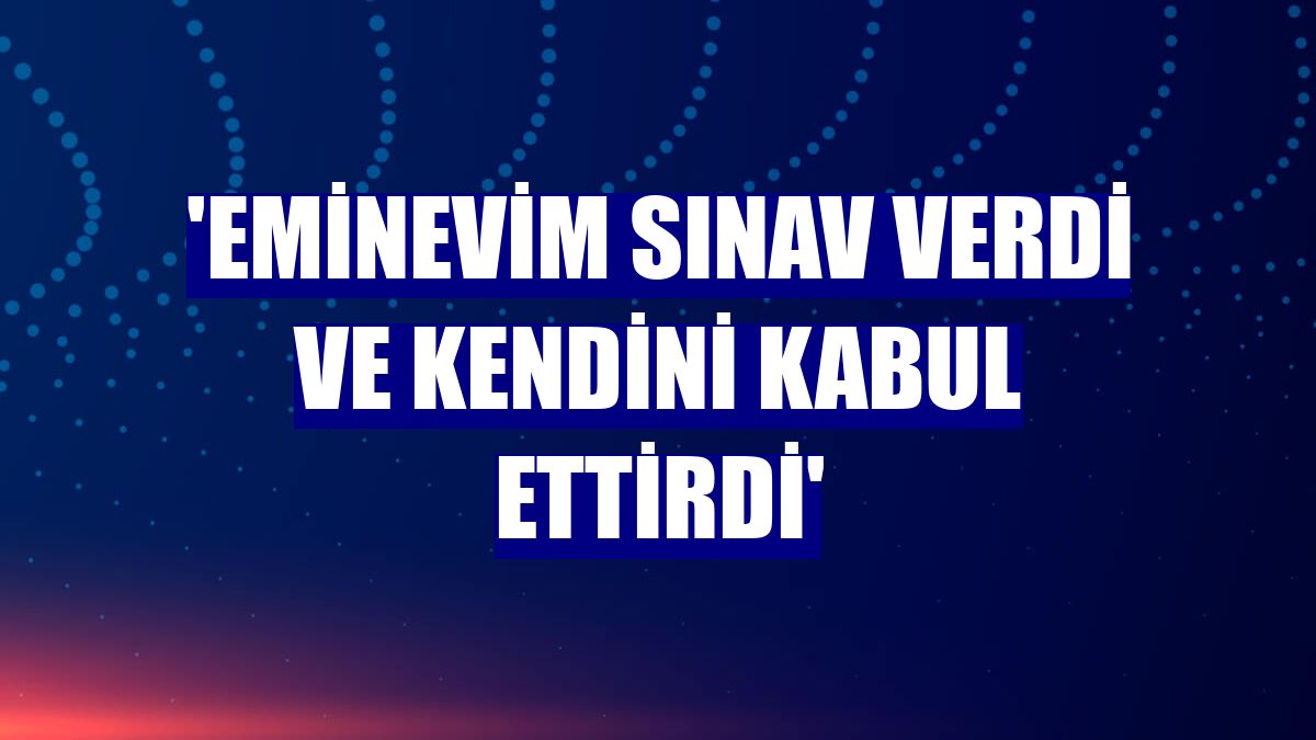 'Eminevim sınav verdi ve kendini kabul ettirdi'