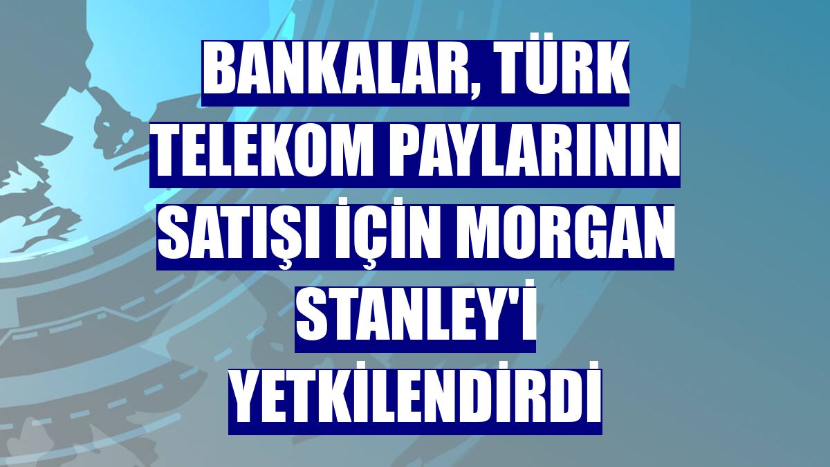 Bankalar, Türk Telekom paylarının satışı için Morgan Stanley'i yetkilendirdi