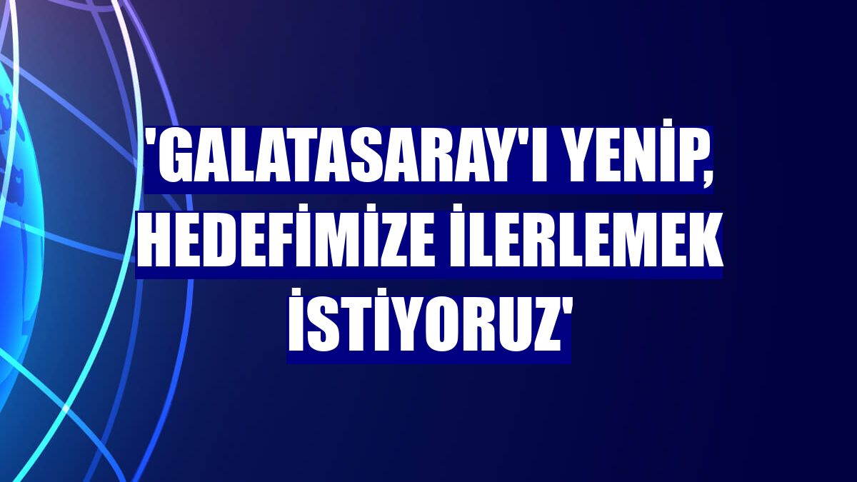 'Galatasaray'ı yenip, hedefimize ilerlemek istiyoruz'