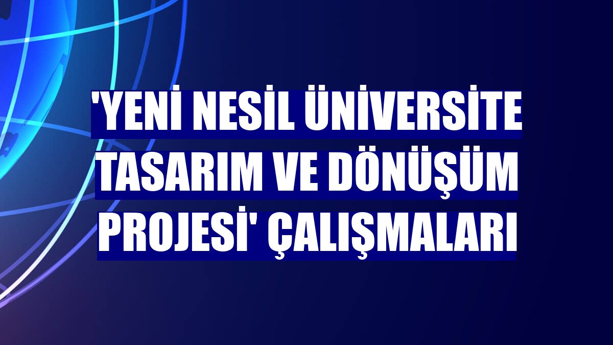 'Yeni Nesil Üniversite Tasarım ve Dönüşüm Projesi' çalışmaları