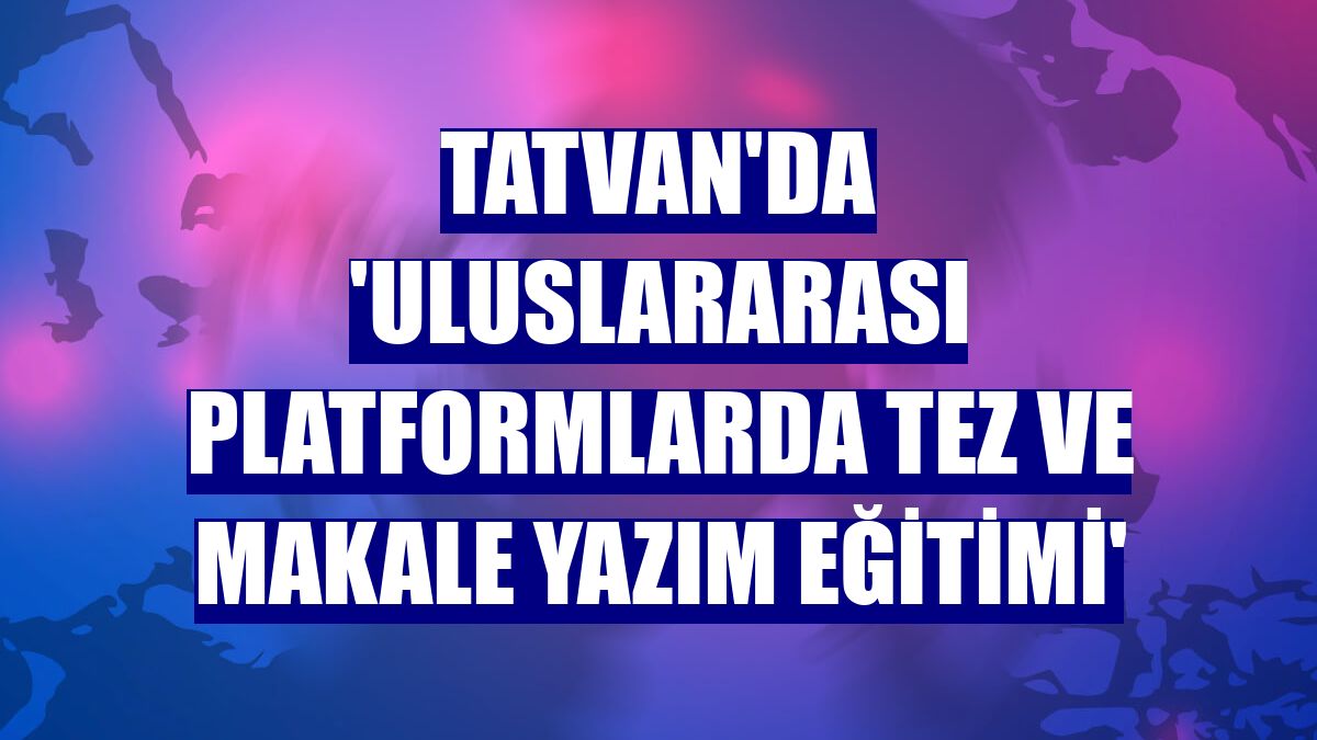 Tatvan'da 'Uluslararası Platformlarda Tez ve Makale Yazım Eğitimi'