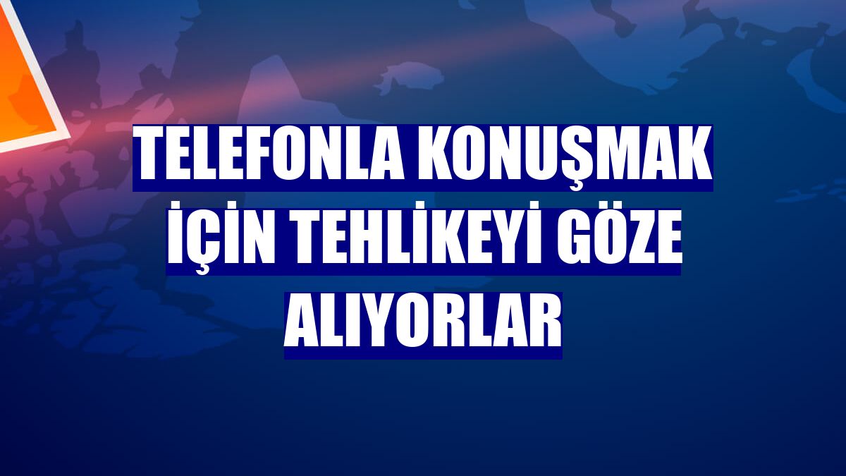 Telefonla konuşmak için tehlikeyi göze alıyorlar